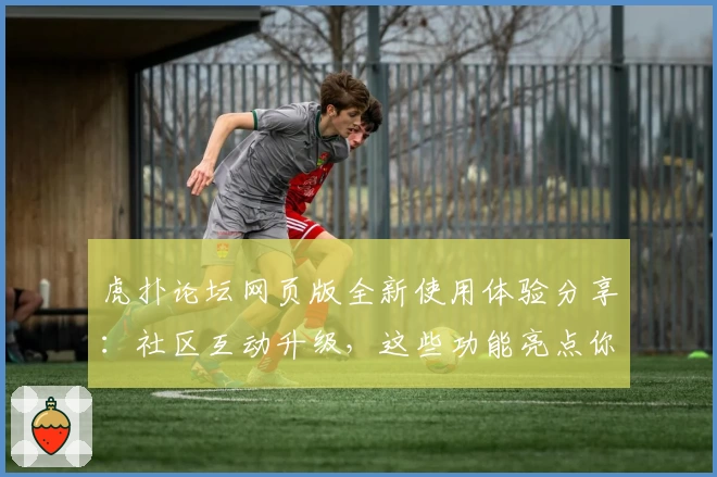 虎扑论坛网页版全新使用体验分享：社区互动升级，这些功能亮点你了解了吗？