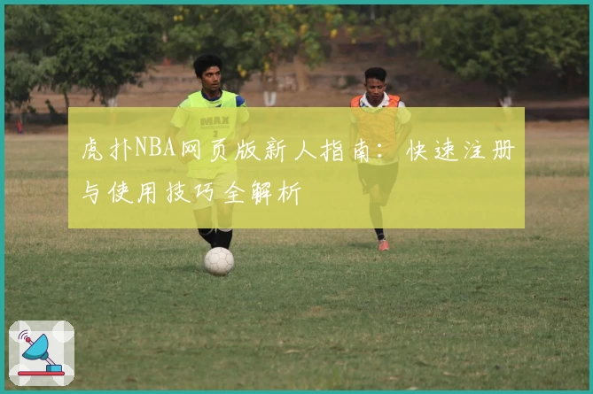 虎扑NBA网页版新人指南:快速注册与使用技巧全解析