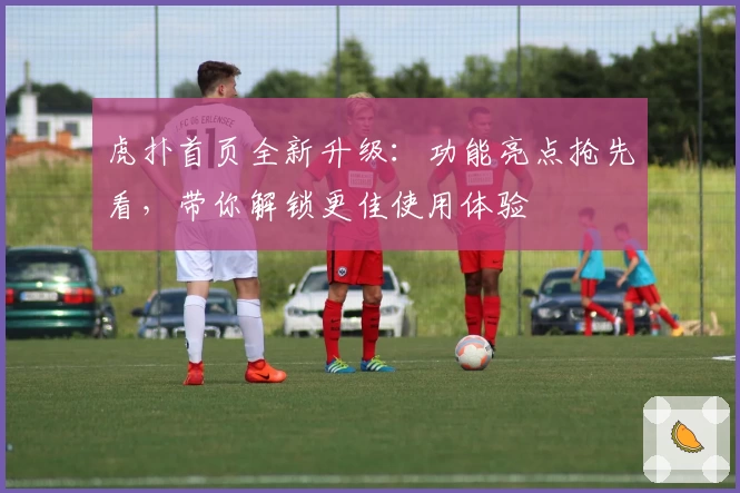 虎扑首页全新升级：功能亮点抢先看，带你解锁更佳使用体验