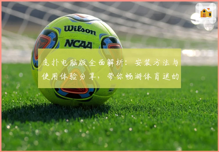 虎扑电脑版全面解析：安装方法与使用体验分享，带你畅游体育迷的专属社区