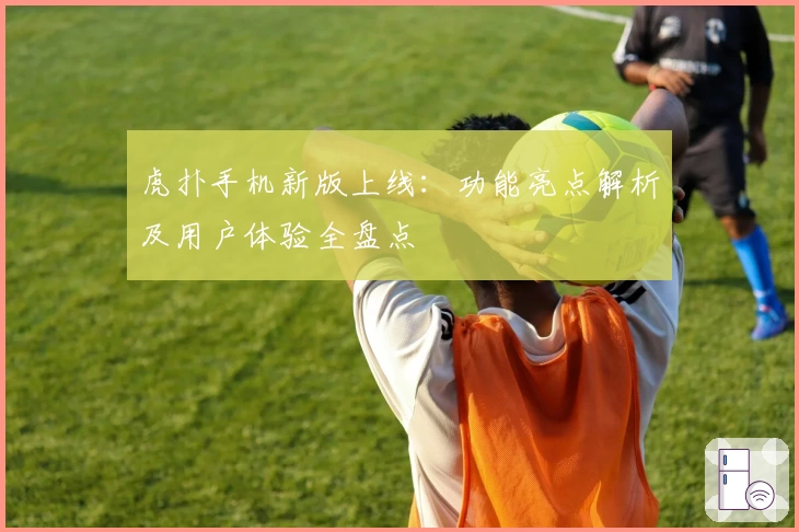 虎扑手机新版上线：功能亮点解析及用户体验全盘点
