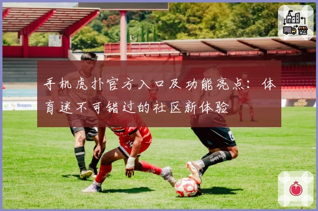 手机虎扑官方入口及功能亮点：体育迷不可错过的社区新体验