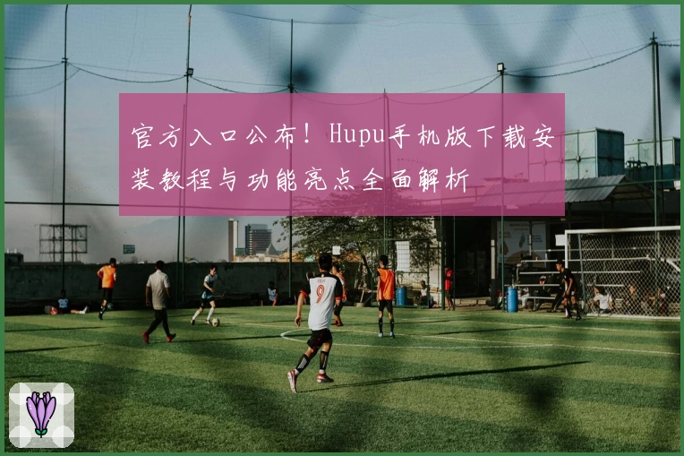 官方入口公布！Hupu手机版下载安装教程与功能亮点全面解析