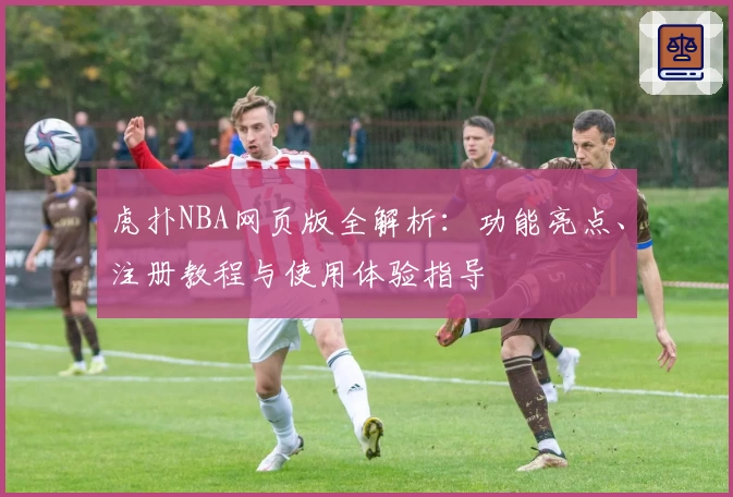 虎扑NBA网页版全解析：功能亮点、注册教程与使用体验指导