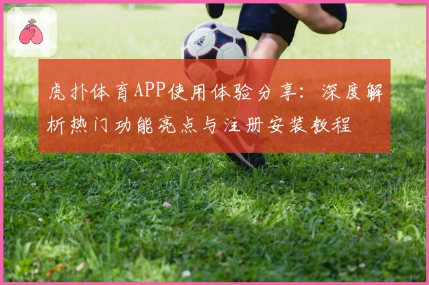 虎扑体育APP使用体验分享：深度解析热门功能亮点与注册安装教程