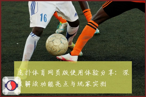 虎扑体育网页版使用体验分享：深度解读功能亮点与玩家实测