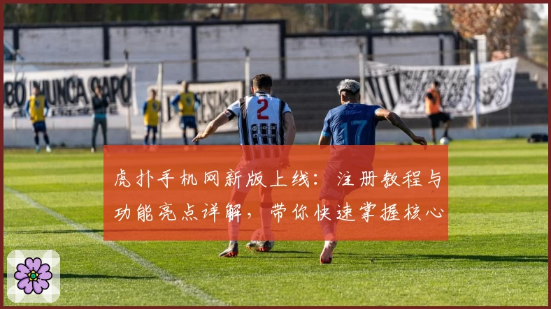 虎扑手机网新版上线：注册教程与功能亮点详解，带你快速掌握核心玩法