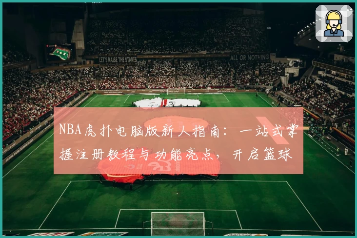 NBA虎扑电脑版新人指南：一站式掌握注册教程与功能亮点，开启篮球迷的深度体验