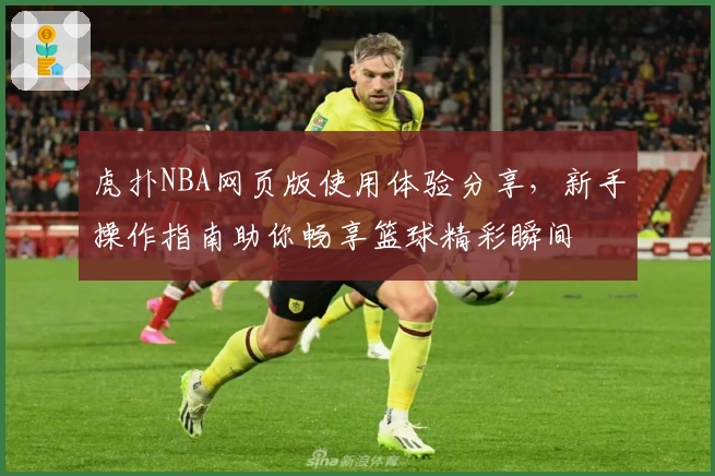 虎扑NBA网页版使用体验分享，新手操作指南助你畅享篮球精彩瞬间