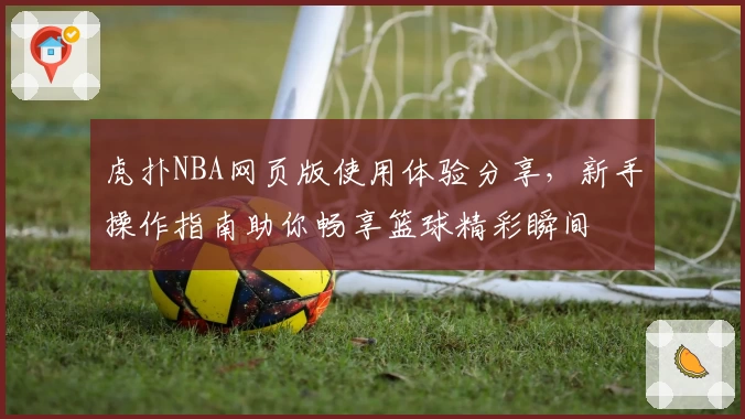 虎扑NBA网页版使用体验分享,新手操作指南助你畅享篮球精彩瞬间
