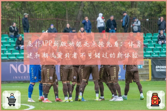 虎扑APP新版功能亮点抢先看：体育迷和潮流爱好者不可错过的新体验