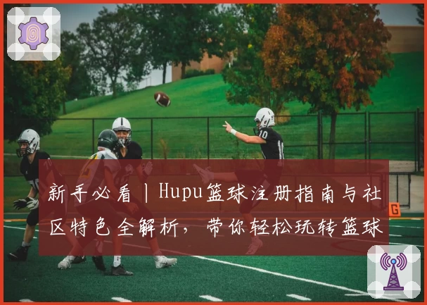 新手必看丨Hupu篮球注册指南与社区特色全解析,带你轻松玩转篮球爱好者的聚集地