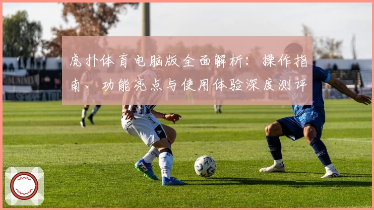 虎扑体育电脑版全面解析：操作指南、功能亮点与使用体验深度测评