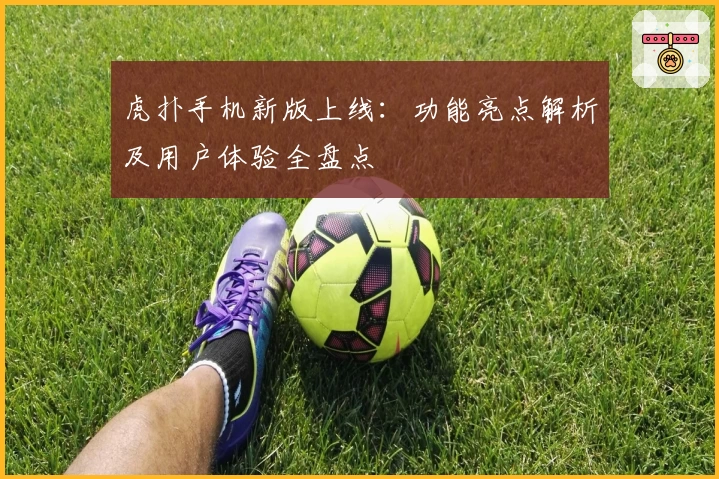 虎扑手机新版上线：功能亮点解析及用户体验全盘点