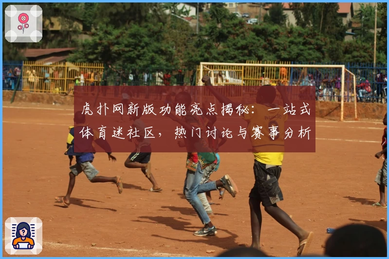 虎扑网新版功能亮点揭秘：一站式体育迷社区，热门讨论与赛事分析全覆盖