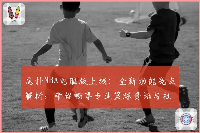 虎扑NBA电脑版上线:全新功能亮点解析,带你畅享专业篮球资讯与社区互动