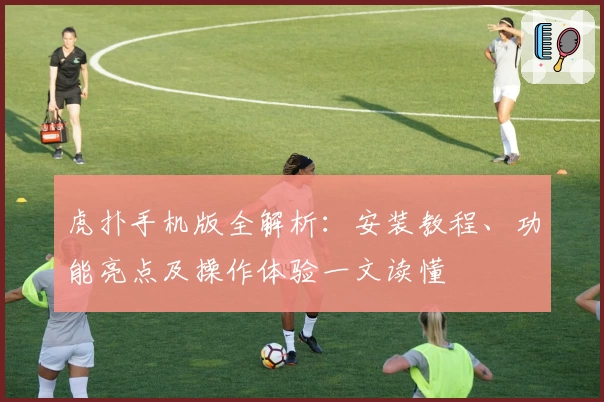 虎扑手机版全解析:安装教程、功能亮点及操作体验一文读懂