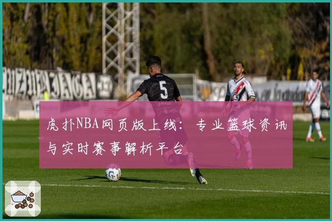 虎扑NBA网页版上线:专业篮球资讯与实时赛事解析平台